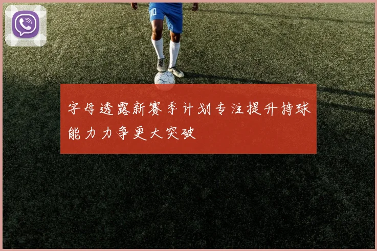 字母透露新赛季计划专注提升持球能力力争更大突破
