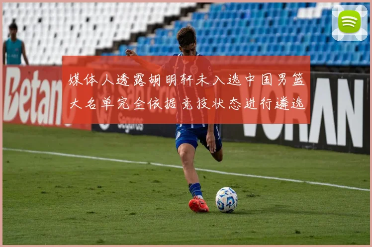 媒体人透露胡明轩未入选中国男篮大名单完全依据竞技状态进行遴选