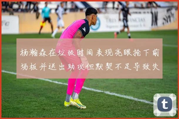 杨瀚森在垃圾时间表现亮眼抢下前场板并送出助攻但默契不足导致失误