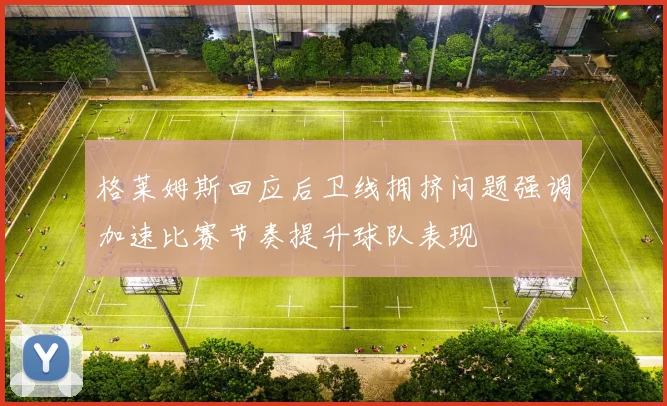 格莱姆斯回应后卫线拥挤问题强调加速比赛节奏提升球队表现