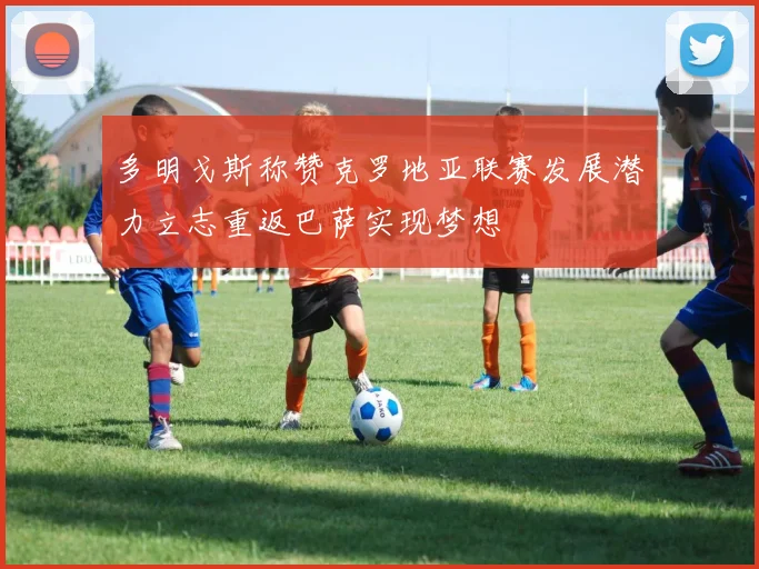 多明戈斯称赞克罗地亚联赛发展潜力立志重返巴萨实现梦想