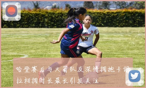 哈登赛后与火箭队友深情拥抱卡佩拉相拥时长最长引发关注