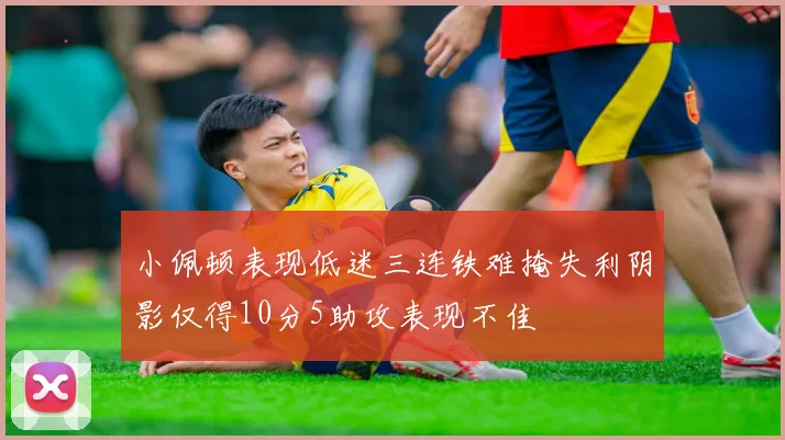 小佩顿表现低迷三连铁难掩失利阴影仅得10分5助攻表现不佳