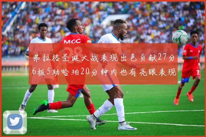 弗拉格圣诞大战表现出色贡献27分6板5助哈珀20分钟内也有亮眼表现