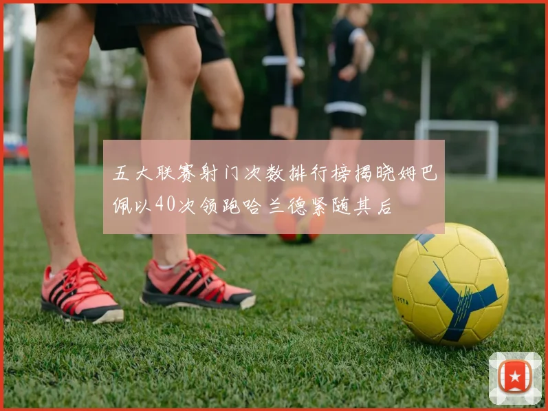 五大联赛射门次数排行榜揭晓姆巴佩以40次领跑哈兰德紧随其后