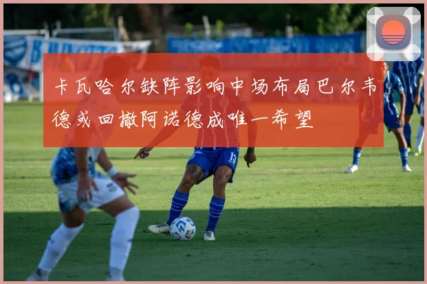 卡瓦哈尔缺阵影响中场布局巴尔韦德或回撤阿诺德成唯一希望