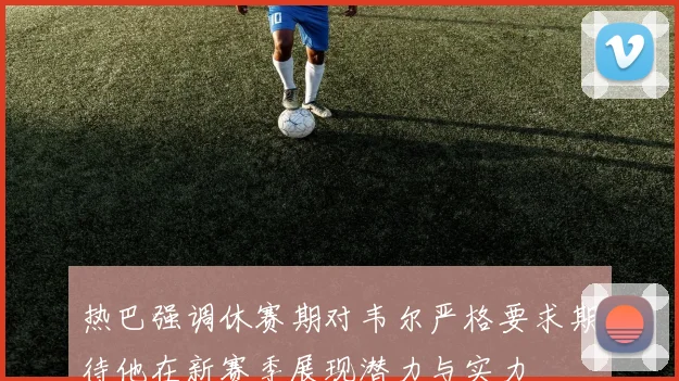 热巴强调休赛期对韦尔严格要求期待他在新赛季展现潜力与实力