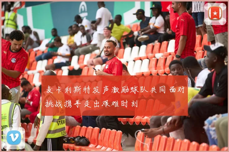 麦卡利斯特发声激励球队共同面对挑战携手走出艰难时刻