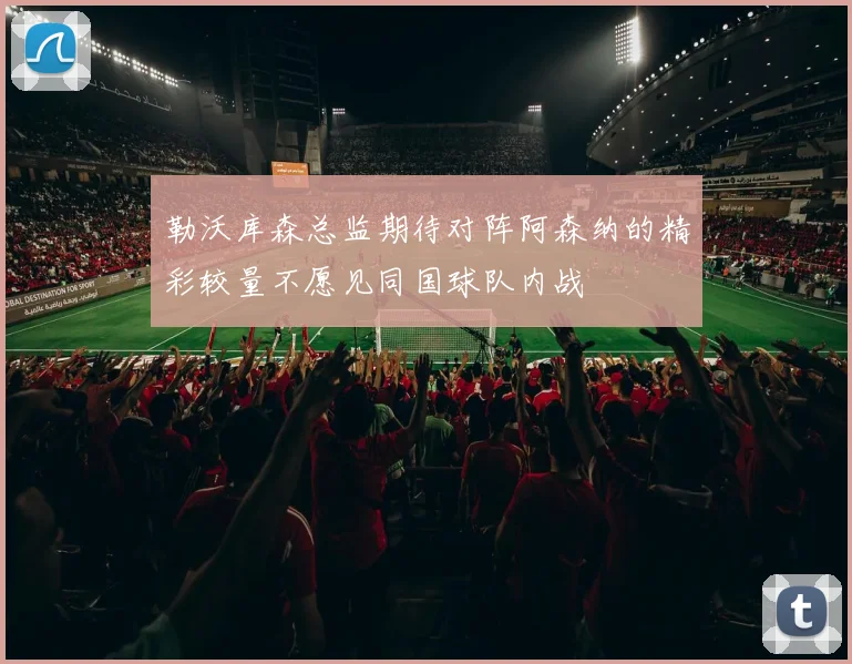 勒沃库森总监期待对阵阿森纳的精彩较量不愿见同国球队内战