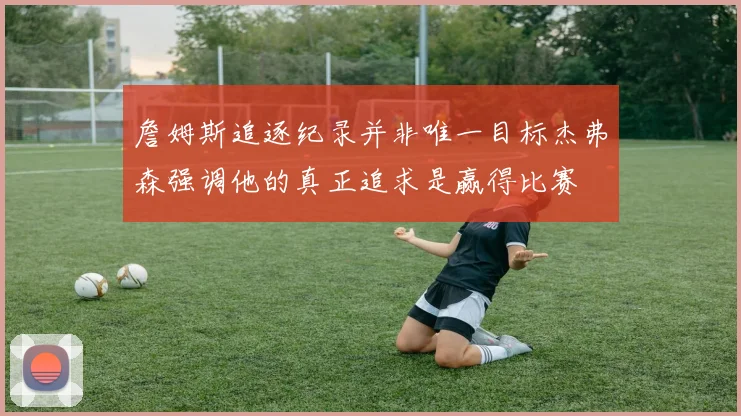 詹姆斯追逐纪录并非唯一目标杰弗森强调他的真正追求是赢得比赛