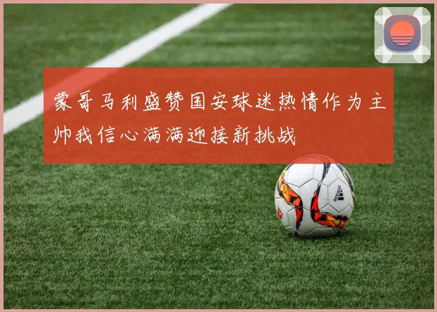蒙哥马利盛赞国安球迷热情作为主帅我信心满满迎接新挑战