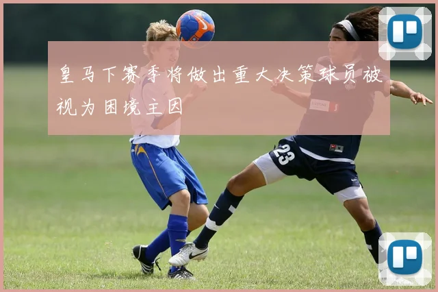 皇马下赛季将做出重大决策球员被视为困境主因