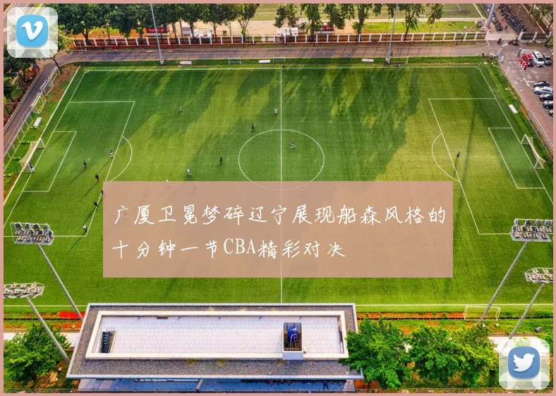 广厦卫冕梦碎辽宁展现船森风格的十分钟一节CBA精彩对决