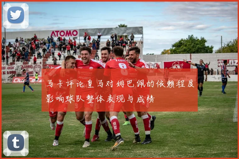 马卡评论皇马对姆巴佩的依赖程度影响球队整体表现与成绩