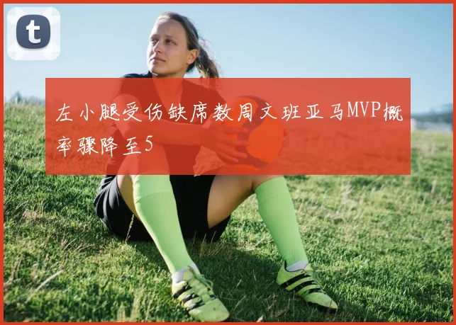 左小腿受伤缺席数周文班亚马MVP概率骤降至5
