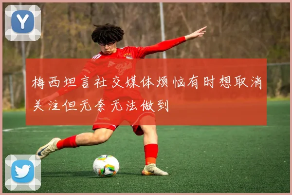 梅西坦言社交媒体烦恼有时想取消关注但无奈无法做到
