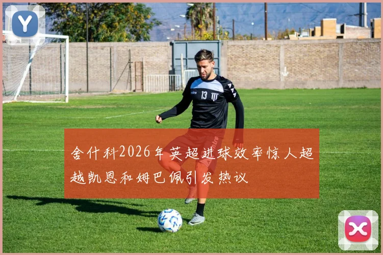 舍什科2026年英超进球效率惊人超越凯恩和姆巴佩引发热议
