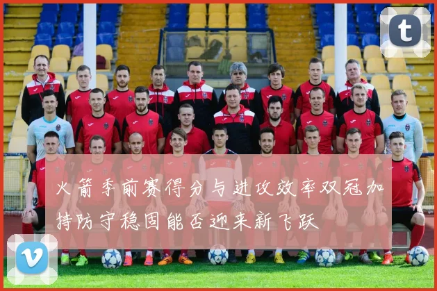 火箭季前赛得分与进攻效率双冠加持防守稳固能否迎来新飞跃
