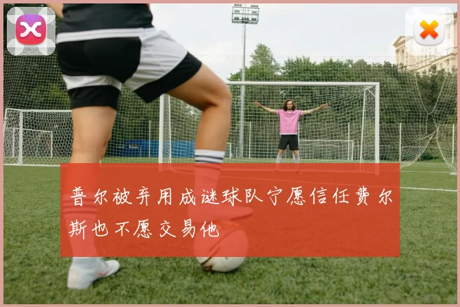 普尔被弃用成谜球队宁愿信任费尔斯也不愿交易他